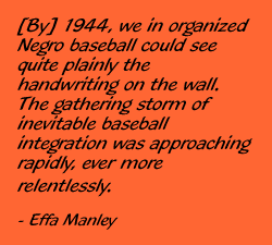 Effa Manley quote: "By 1944, we in organized Negro baseball could see quite plainly the handwriting on the wall. The gathering storm of inevitable baseball integration was approaching rapidly, ever more relentlessly."